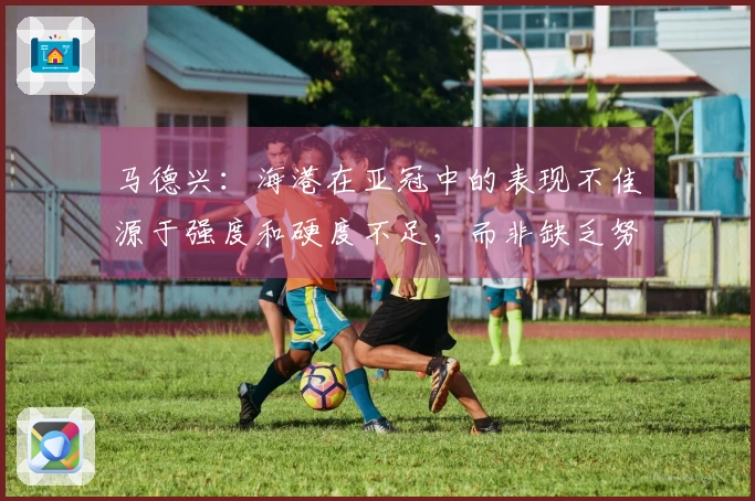马德兴：海港在亚冠中的表现不佳源于强度和硬度不足，而非缺乏努力