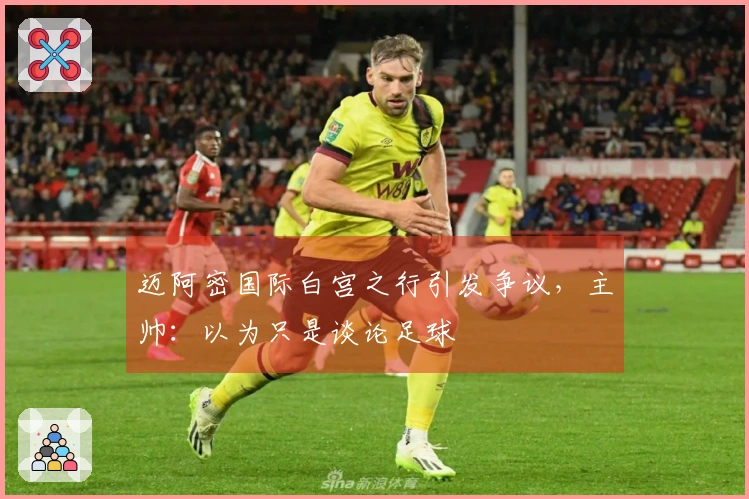 迈阿密国际白宫之行引发争议，主帅：以为只是谈论足球