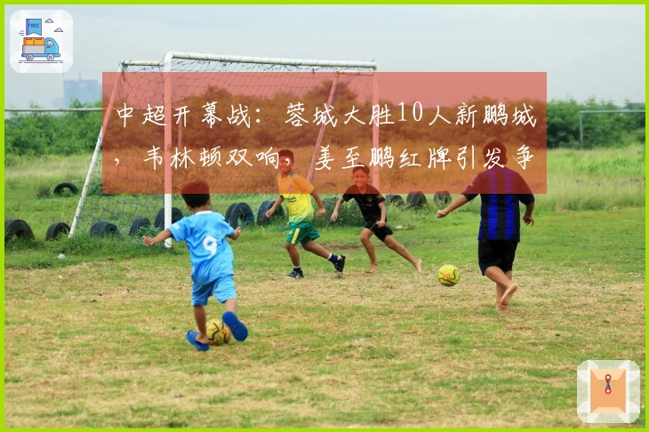 中超开幕战：蓉城大胜10人新鹏城，韦林顿双响，姜至鹏红牌引发争议