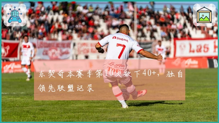 东契奇本赛季第10次砍下40+，独自领先联盟记录