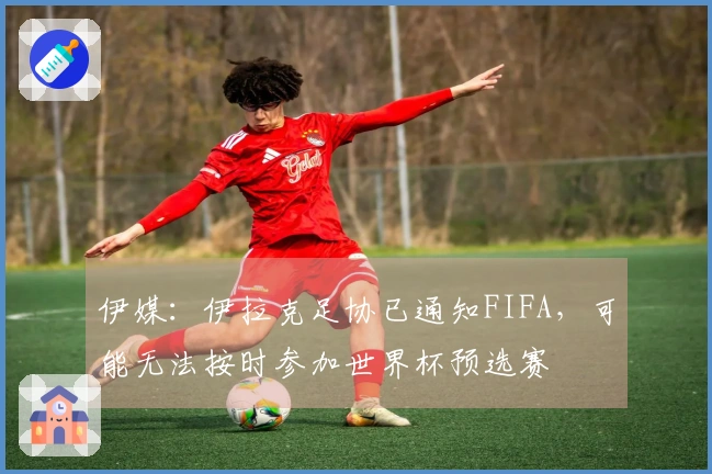 伊媒：伊拉克足协已通知FIFA，可能无法按时参加世界杯预选赛