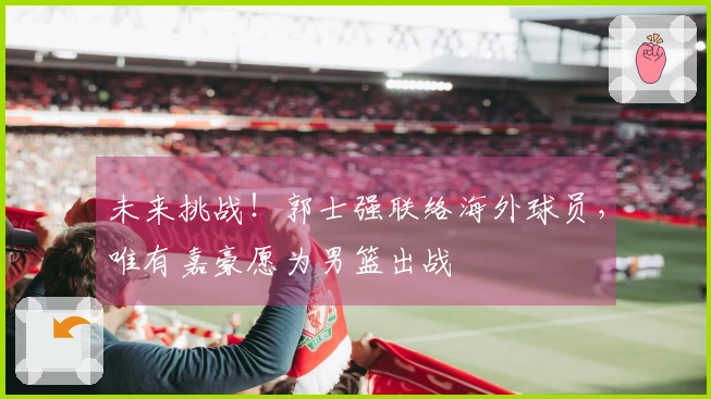 未来挑战！郭士强联络海外球员，唯有嘉豪愿为男篮出战