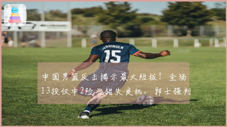 中国男篮反击揭示最大短板！全场13投仅中2险些错失良机，郭士强判断失误