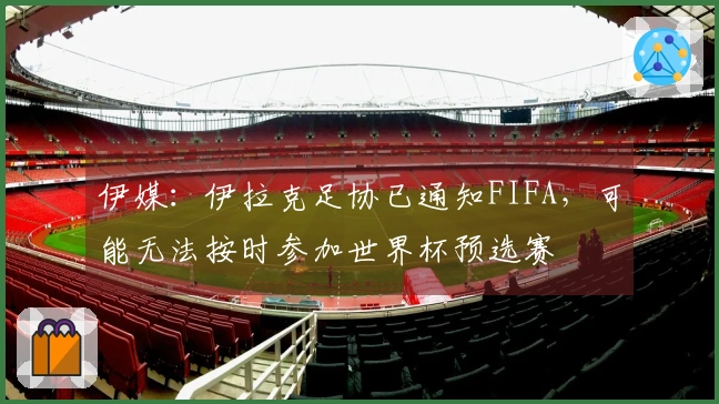 伊媒：伊拉克足协已通知FIFA，可能无法按时参加世界杯预选赛