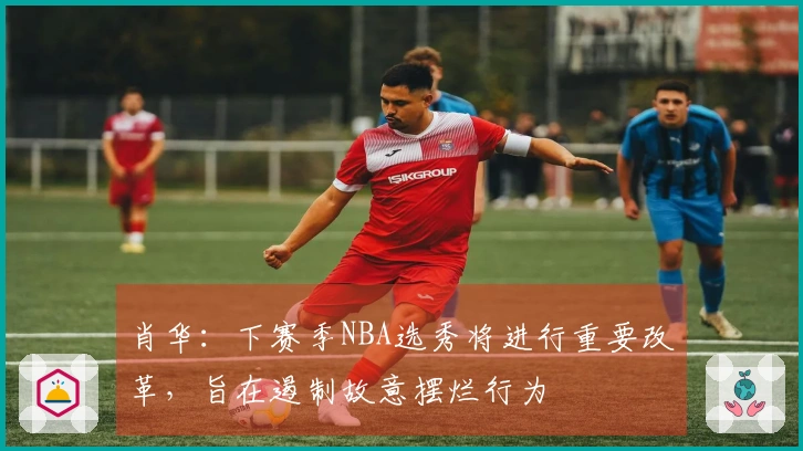 肖华：下赛季NBA选秀将进行重要改革，旨在遏制故意摆烂行为