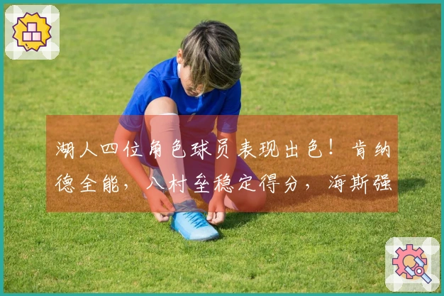 湖人四位角色球员表现出色！肯纳德全能，八村垒稳定得分，海斯强固篮下