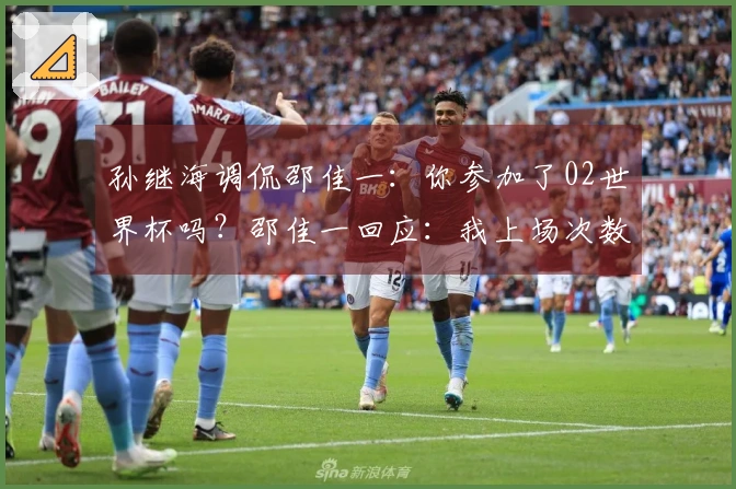 孙继海调侃邵佳一：你参加了02世界杯吗？邵佳一回应：我上场次数比你多！