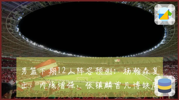 男篮下期12人阵容预测：杨瀚森复出，内线增强，张镇麟曾凡博缺席