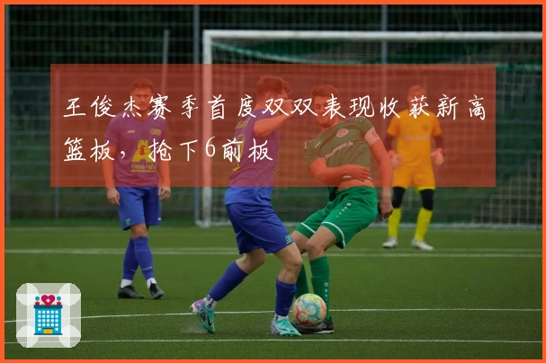 王俊杰赛季首度双双表现收获新高篮板，抢下6前板