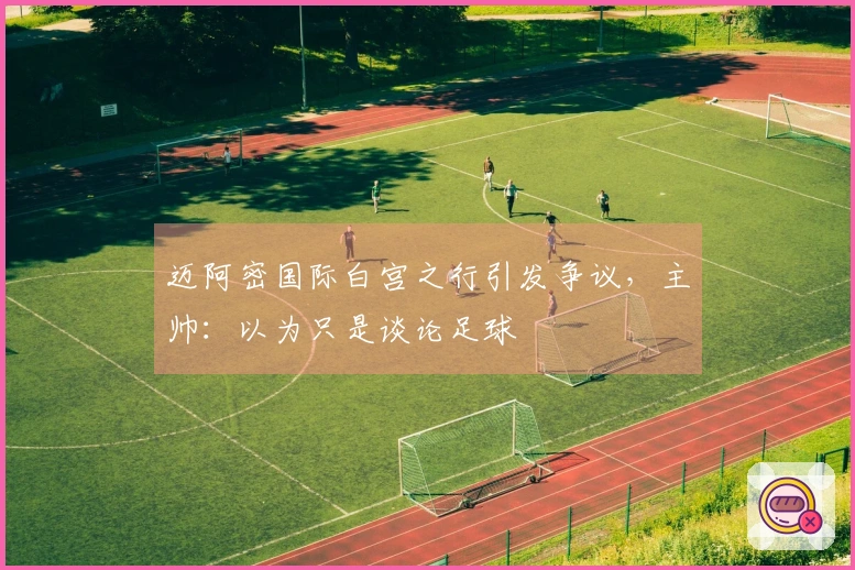 迈阿密国际白宫之行引发争议，主帅：以为只是谈论足球