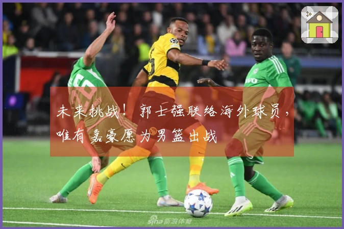 未来挑战！郭士强联络海外球员，唯有嘉豪愿为男篮出战