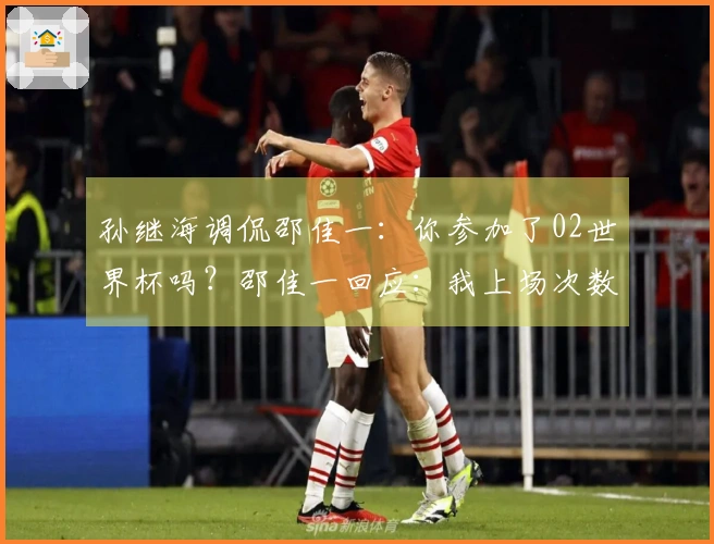 孙继海调侃邵佳一：你参加了02世界杯吗？邵佳一回应：我上场次数比你多！