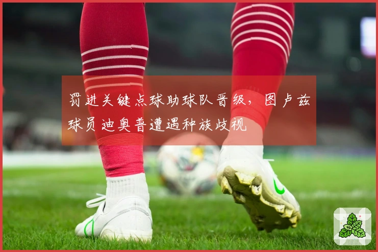 罚进关键点球助球队晋级，图卢兹球员迪奥普遭遇种族歧视