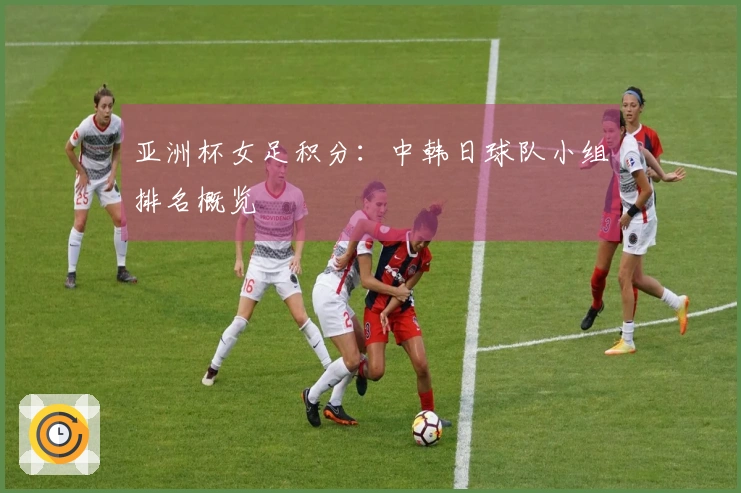 亚洲杯女足积分：中韩日球队小组排名概览