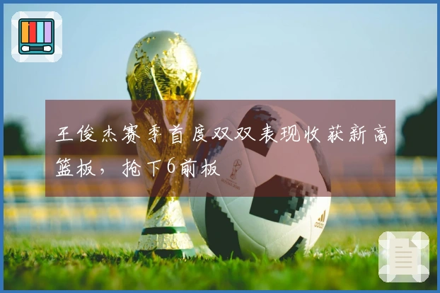 王俊杰赛季首度双双表现收获新高篮板，抢下6前板