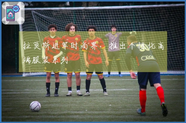 拉莫斯进军时尚界，推出个性化高端服装系列